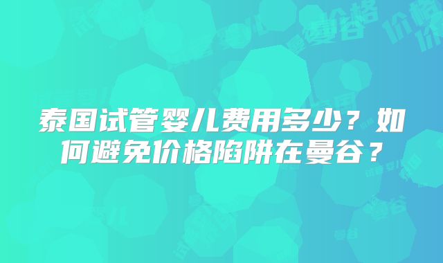 泰国试管婴儿费用多少？如何避免价格陷阱在曼谷？