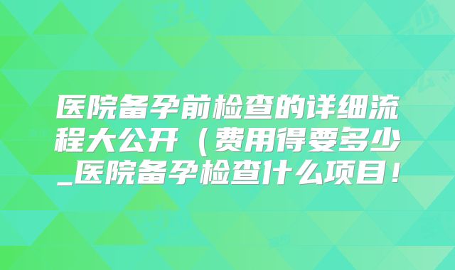 医院备孕前检查的详细流程大公开（费用得要多少_医院备孕检查什么项目！