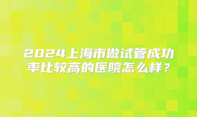2024上海市做试管成功率比较高的医院怎么样？
