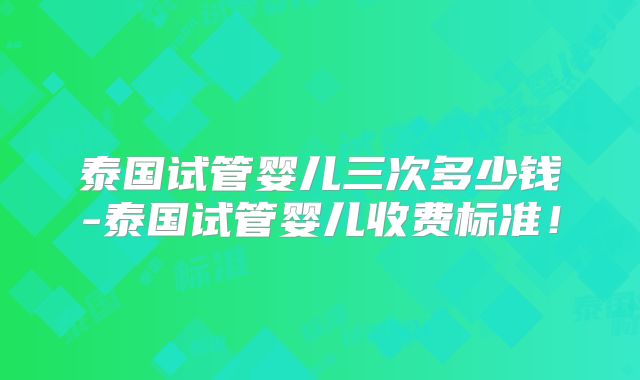 泰国试管婴儿三次多少钱-泰国试管婴儿收费标准！