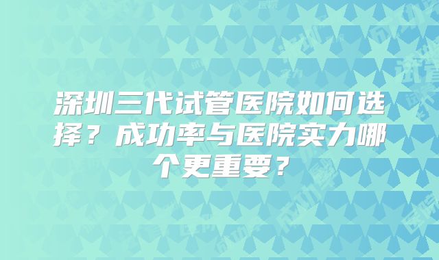 深圳三代试管医院如何选择？成功率与医院实力哪个更重要？