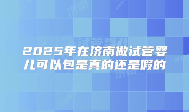 2025年在济南做试管婴儿可以包是真的还是假的