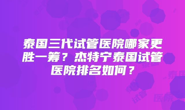 泰国三代试管医院哪家更胜一筹？杰特宁泰国试管医院排名如何？