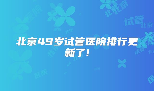 北京49岁试管医院排行更新了!