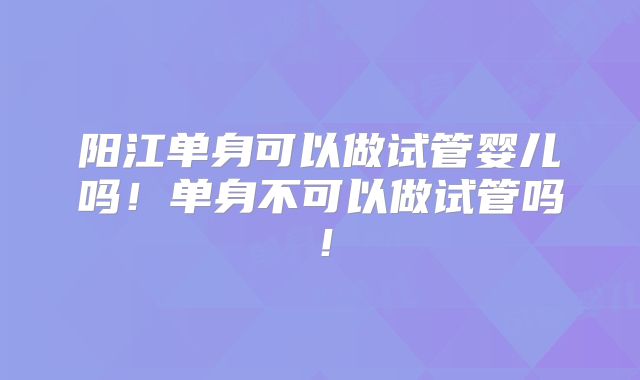 阳江单身可以做试管婴儿吗！单身不可以做试管吗！