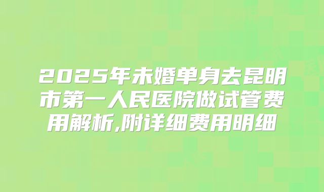 2025年未婚单身去昆明市第一人民医院做试管费用解析,附详细费用明细
