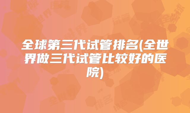 全球第三代试管排名(全世界做三代试管比较好的医院)