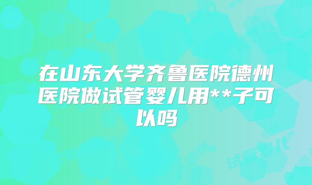 在山东大学齐鲁医院德州医院做试管婴儿用**子可以吗