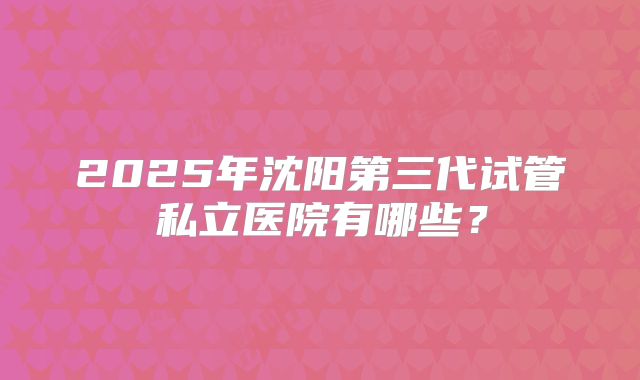 2025年沈阳第三代试管私立医院有哪些？
