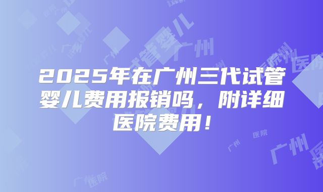 2025年在广州三代试管婴儿费用报销吗,附详细医院费用!
