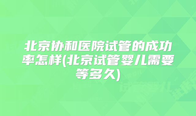 北京协和医院试管的成功率怎样(北京试管婴儿需要等多久)
