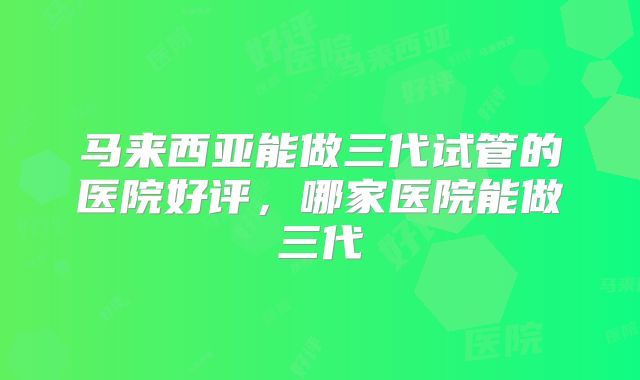 马来西亚能做三代试管的医院好评,哪家医院能做三代