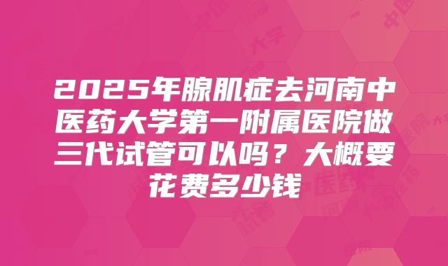 2025年腺肌症去河南中医药大学第一附属医院做三代试管可以吗？大概要花费多少钱