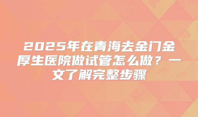 2025年在青海去金门金厚生医院做试管怎么做？一文了解完整步骤