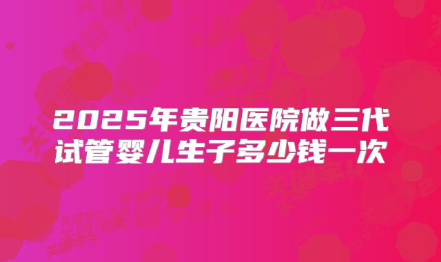 2025年贵阳医院做三代试管婴儿生子多少钱一次