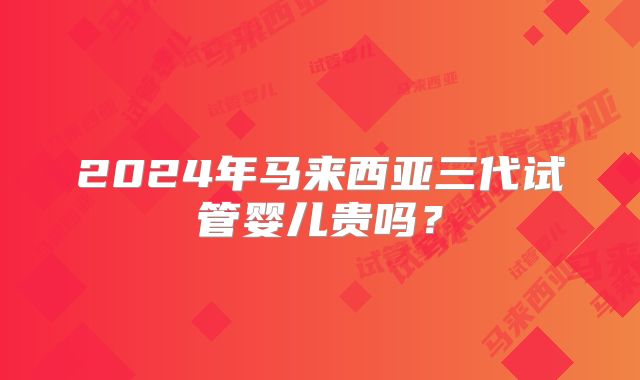 2024年马来西亚三代试管婴儿贵吗？