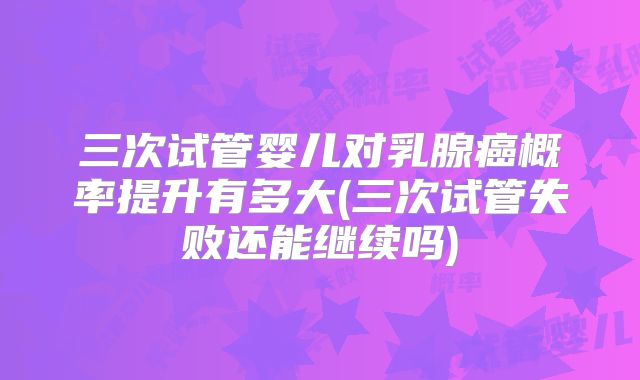 三次试管婴儿对乳腺癌概率提升有多大(三次试管失败还能继续吗)