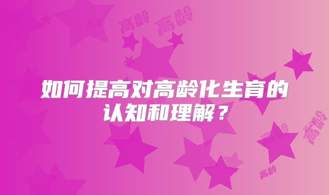如何提高对高龄化生育的认知和理解?