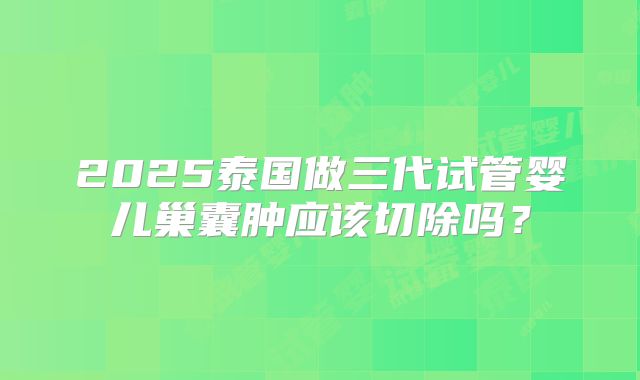 2025泰国做三代试管婴儿巢囊肿应该切除吗?