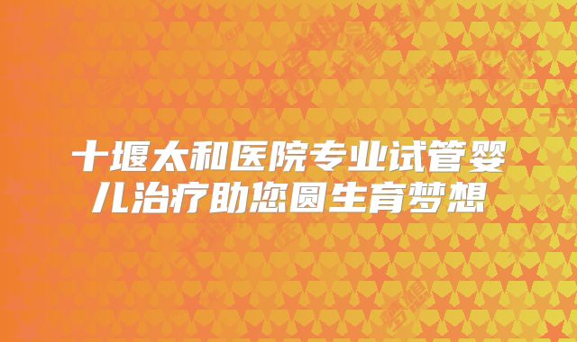 十堰太和医院专业试管婴儿治疗助您圆生育梦想