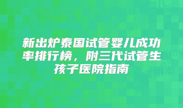 新出炉泰国试管婴儿成功率排行榜，附三代试管生孩子医院指南