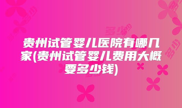 贵州试管婴儿医院有哪几家(贵州试管婴儿费用大概要多少钱)