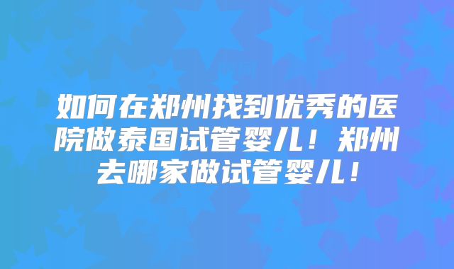 如何在郑州找到优秀的医院做泰国试管婴儿！郑州去哪家做试管婴儿！