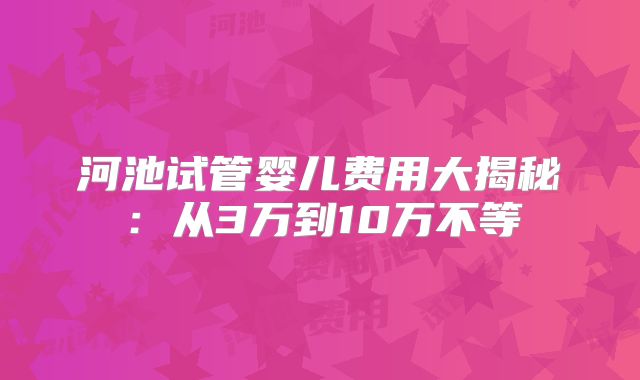 河池试管婴儿费用大揭秘:从3万到10万不等