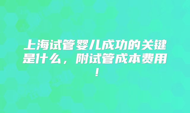 上海试管婴儿成功的关键是什么,附试管成本费用!