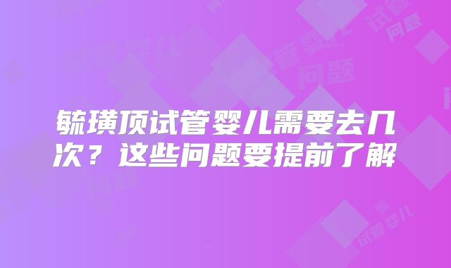 毓璜顶试管婴儿需要去几次？这些问题要提前了解