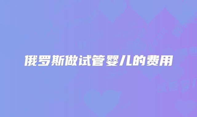 俄罗斯做试管婴儿的费用