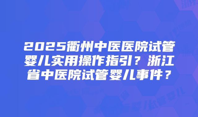 2025衢州中医医院试管婴儿实用操作指引？浙江省中医院试管婴儿事件？