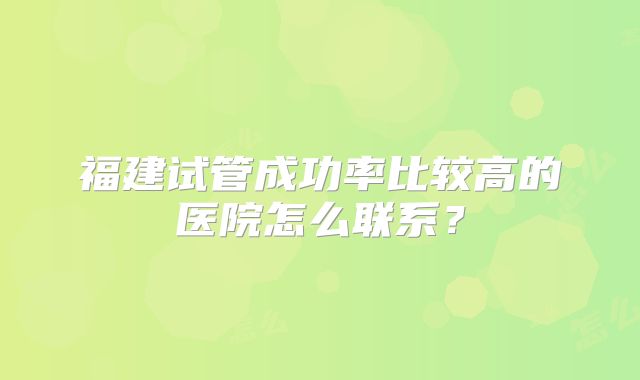 福建试管成功率比较高的医院怎么联系?