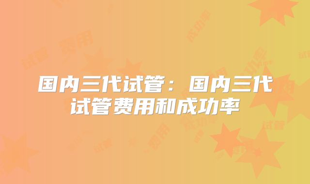 国内三代试管：国内三代试管费用和成功率