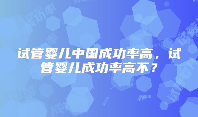 试管婴儿中国成功率高，试管婴儿成功率高不？