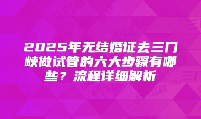 2025年无结婚证去三门峡做试管的六大步骤有哪些？流程详细解析