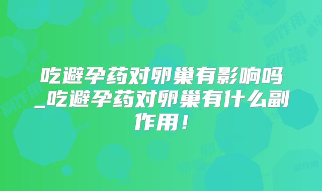 吃避孕药对卵巢有影响吗_吃避孕药对卵巢有什么副作用!