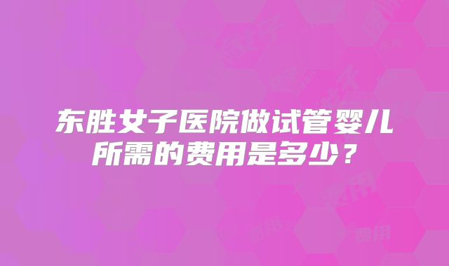 东胜女子医院做试管婴儿所需的费用是多少？