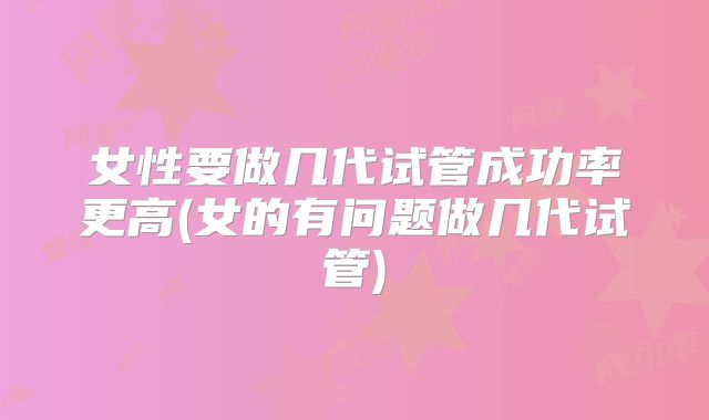 女性要做几代试管成功率更高(女的有问题做几代试管)