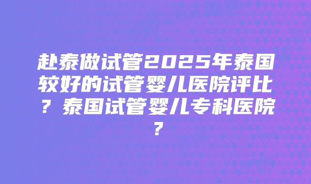赴泰做试管2025年泰国较好的试管婴儿医院评比？泰国试管婴儿专科医院？