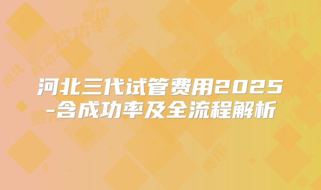 河北三代试管费用2025-含成功率及全流程解析