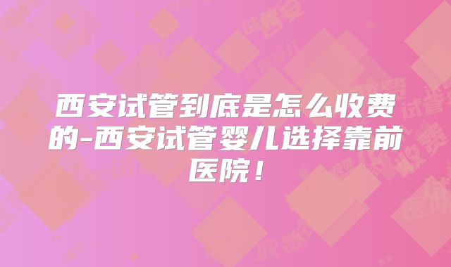 西安试管到底是怎么收费的-西安试管婴儿选择靠前医院!