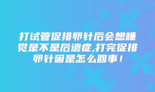 打试管促排卵针后会想睡觉是不是后遗症,打完促排卵针困是怎么回事！