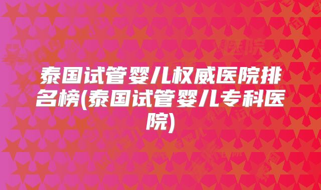 泰国试管婴儿权威医院排名榜(泰国试管婴儿专科医院)