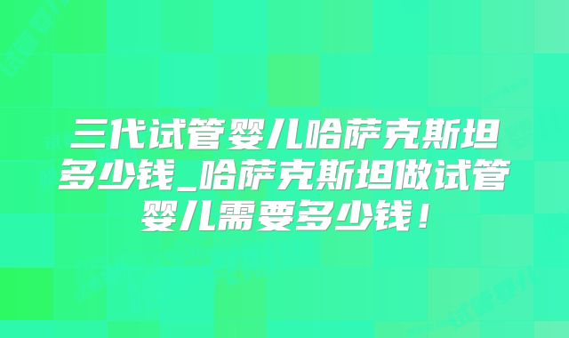 三代试管婴儿哈萨克斯坦多少钱_哈萨克斯坦做试管婴儿需要多少钱!