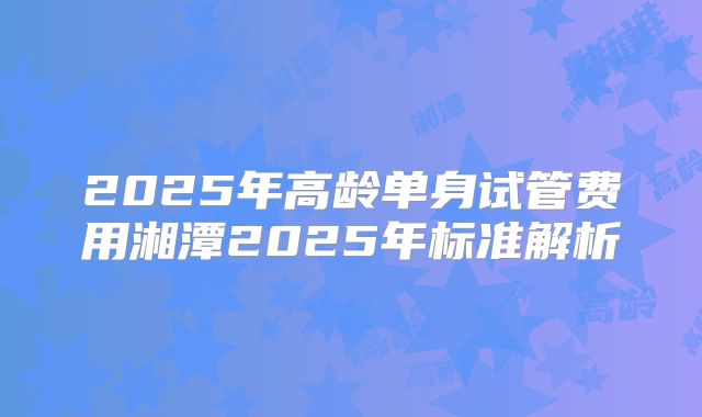 2025年高龄单身试管费用湘潭2025年标准解析