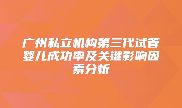 广州私立机构第三代试管婴儿成功率及关键影响因素分析