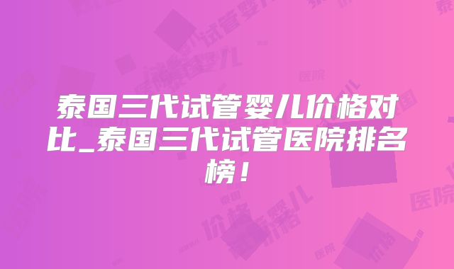 泰国三代试管婴儿价格对比_泰国三代试管医院排名榜！