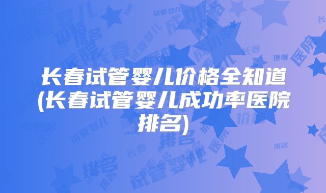 长春试管婴儿价格全知道(长春试管婴儿成功率医院排名)
