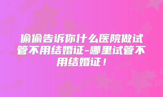 偷偷告诉你什么医院做试管不用结婚证-哪里试管不用结婚证!